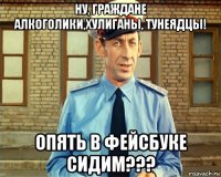 ну, граждане алкоголики,хулиганы, тунеядцы! опять в фейсбуке сидим???