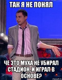 так я не понял че это муха не убирал стадион, и играл в основе?