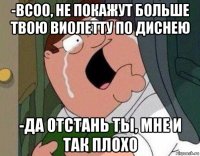 -всоо, не покажут больше твою виолетту по диснею -да отстань ты, мне и так плохо