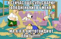 -я сейчас ещё супу сварю! голодненькие в у меня ! -ма-а-а-а-ам!!!отойди от плиты!!!!!!