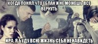 когда понял,что еблан и не можешь все вернуть ира, я буду всю жизнь себя ненавидеть