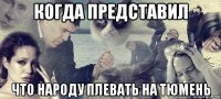 когда представил что народу плевать на тюмень