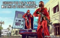 скозал что гта 5 фигня, мы уже за тобой выехали