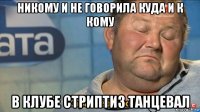 никому и не говорила куда и к кому в клубе стриптиз танцевал