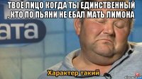 твоё лицо когда ты единственный , кто по пьяни не ебал мать лимона 