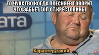 то чувство когда плесняев говорит что забьёт гол от крестовины 