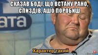 сказав боді, що встану рано, спиздів, ашо поробиш 