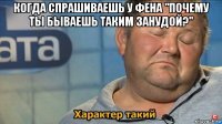 когда спрашиваешь у фена "почему ты бываешь таким занудой?" 