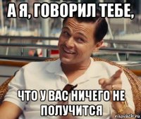 а я, говорил тебе, что у вас ничего не получится