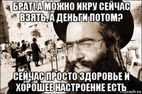 брат! а можно икру сейчас взять, а деньги потом? сейчас просто здоровье и хорошее настроение есть