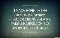 3 ЧАСА НОЧИ. ЖЕНА ПЬЯНОМУ МУЖУ:
-ЯВИЛСЯ СВОЛОЧЬ! А Я С ТАКОЙ НАДЕЖДОЙ ВСЕ МОРГИ ОБЗВОНИЛА!