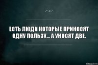 ЕСТЬ ЛЮДИ КОТОРЫЕ ПРИНОСЯТ ОДНУ ПОЛЬЗУ... А УНОСЯТ ДВЕ.