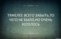 ТЯЖЕЛЕЕ ВСЕГО ЗАБЫТЬ,ТО ЧЕГО НЕ БЫЛО,НО ОЧЕНЬ ХОТЕЛОСЬ