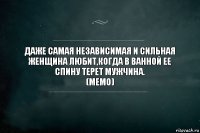 ДАЖЕ САМАЯ НЕЗАВИСИМАЯ И СИЛЬНАЯ ЖЕНЩИНА ЛЮБИТ,КОГДА В ВАННОЙ ЕЕ СПИНУ ТЕРЕТ МУЖЧИНА.
(МЕМО)