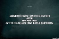 -ДЕВУШКА РАЗРЕШИТЕ С ВАМИ ПОЗНАКОМИТЬСЯ
-ВАЛЯЙ!
-ГЕНА МЕНЯ ЗОВУТ.
-НУ ЧТОЖ ГЕНА,ИДИ,ЕСЛИ ЗОВУТ. НЕ СМЕЮ ЗАДЕРЖИВАТЬ.