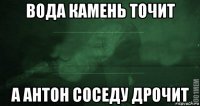 вода камень точит а антон соседу дрочит