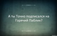 А ты Точно подписался на Горячий Паблик?