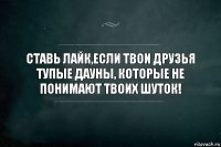 Ставь лайк,если твои друзья тупые дауны, которые не понимают твоих шуток!