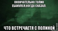 окончательно толик ебанулся,когда сказал, что встречаетя с полиной