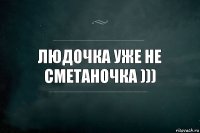 Людочка уже не сметаночка )))