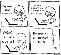 Еху мне друг написал ! Да блин прошло уже 5 минут и он не отвечает! УЖАС! Вышел с сети ! Ну значит и я выйду навсегда..