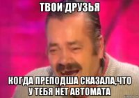 твои друзья когда преподша сказала,что у тебя нет автомата