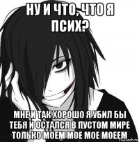 ну и что, что я псих? мне и так хорошо я убил бы тебя и остался в пустом мире только моем мое мое моеем