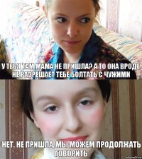 У тебя там мама не пришла? а то она вроде не разрешает тебе болтать с чужими Нет. не пришла, мы можем продолжать говорить