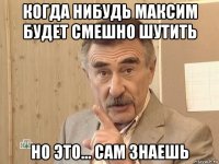 когда нибудь максим будет смешно шутить но это... сам знаешь