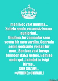 meni hec vaxt unutma...
Xatirla senle, ve sensiz kecen gunlerimi..
Unutma, bir zamanlar seni seven bir men vardim..Sonrada senin gedisinle yixilan bir men...Sen hec vaxt basqa birinden daha getme, hemise onda qal...İcindeki o isigi itirme...
SON SOZUM...
#WIRINE#UNVANLI