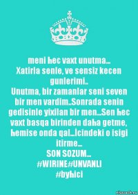 meni hec vaxt unutma...
Xatirla senle, ve sensiz kecen gunlerimi..
Unutma, bir zamanlar seni seven bir men vardim..Sonrada senin gedisinle yixilan bir men...Sen hec vaxt basqa birinden daha getme, hemise onda qal...İcindeki o isigi itirme...
SON SOZUM...
#WIRINE#UNVANLI
#byhici