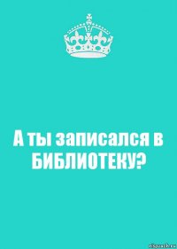 А ты записался в БИБЛИОТЕКУ?