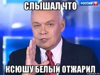 слышал что ксюшу белый отжарил