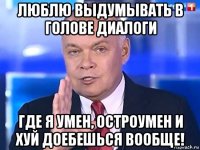 люблю выдумывать в голове диалоги где я умен, остроумен и хуй доебешься вообще!