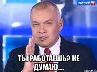  ты работаешь? не думаю....