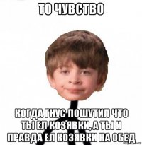 то чувство когда гнус пошутил что ты ел козявки, а ты и правда ел козявки на обед