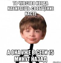 то чувство когда набираешь сообщение насте а она уже в сети 15 минут назад