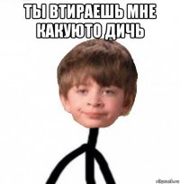 ты втираешь мне какуюто дичь 