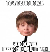 то чувство когда человек уже переборщил с шктками