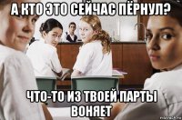 а кто это сейчас пёрнул? что-то из твоей парты воняет