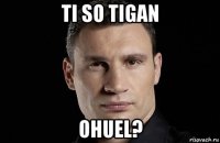 ti so tigan ohuel?