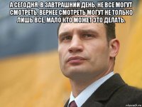 а сегодня, в завтрашний день, не все могут смотреть, вернее смотреть могут не только лишь все, мало кто может это делать. 