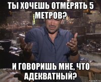 ты хочешь отмерять 5 метров? и говоришь мне, что адекватный?