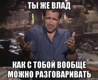 ты же влад как с тобой вообще можно разговаривать