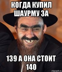 когда купил шаурму за 139 а она стоит 140