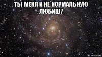 ты меня и не нормальную любиш7 