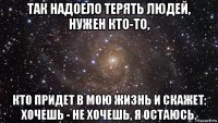 так надоело терять людей, нужен кто-то, кто придет в мою жизнь и скажет: хочешь - не хочешь, я остаюсь.