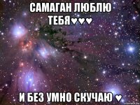 самаган люблю тебя♥♥♥ и без умно скучаю ♥