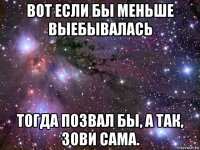 вот если бы меньше выебывалась тогда позвал бы, а так, зови сама.