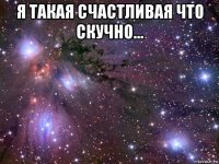 я такая счастливая что скучно... 